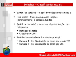 Switches – Classificações usuais
◉ Switch “de verdade” – dispositivo clássico de camada 2
◉ Hub‐switch – Switch com poucas funções
(gerenciamento) e portas reduzidas
◉ Switch de camada 3 – Incorpora algumas funções dos
roteadores
• Definição de rotas
• Criação de VLANs
◉ Switches de camada 4 e 7 – Mesmo princípio
• Camada 4 – Ex. Distribuição de carga por sessão TCP
• Camada 7 – Ex. Distribuição de carga por URL
 