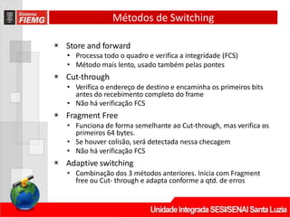 Métodos de Switching
◉ Store and forward
• Processa todo o quadro e verifica a integridade (FCS)
• Método mais lento, usado também pelas pontes
◉ Cut‐through
• Verifica o endereço de destino e encaminha os primeiros bits
antes do recebimento completo do frame
• Não há verificação FCS
◉ Fragment Free
• Funciona de forma semelhante ao Cut‐through, mas verifica os
primeiros 64 bytes.
• Se houver colisão, será detectada nessa checagem
• Não há verificação FCS
◉ Adaptive switching
• Combinação dos 3 métodos anteriores. Inicia com Fragment
free ou Cut‐ through e adapta conforme a qtd. de erros
 