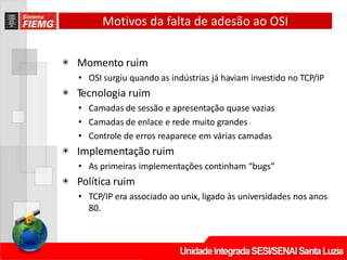Motivos da falta de adesão ao OSI
◉ Momento ruim
• OSI surgiu quando as indústrias já haviam investido no TCP/IP
◉ Tecnologia ruim
• Camadas de sessão e apresentação quase vazias
• Camadas de enlace e rede muito grandes
• Controle de erros reaparece em várias camadas
◉ Implementação ruim
• As primeiras implementações continham “bugs”
◉ Política ruim
• TCP/IP era associado ao unix, ligado às universidades nos anos
80.
 