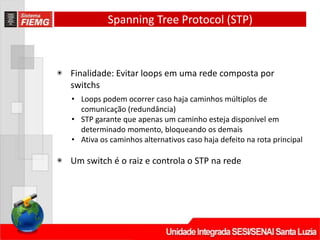 Spanning Tree Protocol (STP)
◉ Finalidade: Evitar loops em uma rede composta por
switchs
• Loops podem ocorrer caso haja caminhos múltiplos de
comunicação (redundância)
• STP garante que apenas um caminho esteja disponível em
determinado momento, bloqueando os demais
• Ativa os caminhos alternativos caso haja defeito na rota principal
◉ Um switch é o raiz e controla o STP na rede
 