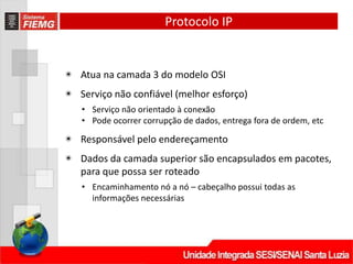 Protocolo IP
◉ Atua na camada 3 do modelo OSI
◉ Serviço não confiável (melhor esforço)
• Serviço não orientado à conexão
• Pode ocorrer corrupção de dados, entrega fora de ordem, etc
◉ Responsável pelo endereçamento
◉ Dados da camada superior são encapsulados em pacotes,
para que possa ser roteado
• Encaminhamento nó a nó – cabeçalho possui todas as
informações necessárias
 
