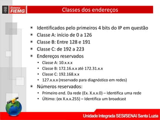 Classes dos endereços
◉ Identificados pelo primeiros 4 bits do IP em questão
◉ Classe A: início de 0 a 126
◉ Classe B: Entre 128 e 191
◉ Classe C: de 192 a 223
◉ Endereços reservados
• Classe A: 10.x.x.x
• Classe B: 172.16.x.x até 172.31.x.x
• Classe C: 192.168.x.x
• 127.x.x.x (reservado para diagnóstico em redes)
◉ Números reservados:
• Primeiro end. Da rede (Ex. X.x.x.0) – Identifica uma rede
• Último: (ex X.x.x.255) – Identifica um broadcast
 