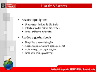 Uso de Máscaras
◉ Razões topológicas:
• Ultrapassar limites de distância
• Interligar redes físicas diferentes
• Filtrar tráfego entre redes
◉ Razões organizacionais:
• Simplifica a administração
• Reconhece a estrutura organizacional
• Isola tráfego por organização
• Isola potenciais problemas
 