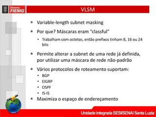 VLSM
◉ Variable‐length subnet masking
◉ Por que? Máscaras eram “classful”
• Trabalham com octetos, então prefixos tinham 8, 16 ou 24
bits
◉ Permite alterar a subnet de uma rede já definida,
por utilizar uma máscara de rede não‐padrão
◉ Vários protocolos de roteamento suportam:
• BGP
• EIGRP
• OSPF
• IS‐IS
◉ Maximiza o espaço de endereçamento
 