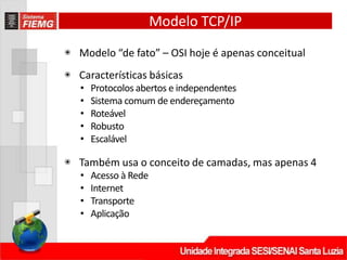 Modelo TCP/IP
◉ Modelo “de fato” – OSI hoje é apenas conceitual
◉ Características básicas
• Protocolos abertos e independentes
• Sistema comum de endereçamento
• Roteável
• Robusto
• Escalável
◉ Também usa o conceito de camadas, mas apenas 4
• Acesso à Rede
• Internet
• Transporte
• Aplicação
 