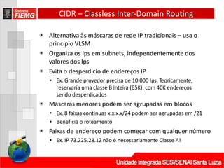 CIDR – Classless Inter‐Domain Routing
◉ Alternativa às máscaras de rede IP tradicionais – usa o
princípio VLSM
◉ Organiza os Ips em subnets, independentemente dos
valores dos Ips
◉ Evita o desperdício de endereços IP
• Ex. Grande provedor precisa de 10.000 Ips. Teoricamente,
reservaria uma classe B inteira (65K), com 40K endereços
sendo desperdiçados
◉ Máscaras menores podem ser agrupadas em blocos
• Ex. 8 faixas continuas x.x.x.x/24 podem ser agrupadas em /21
• Beneficia o roteamento
◉ Faixas de endereço podem começar com qualquer número
• Ex. IP 73.225.28.12 não é necessariamente Classe A!
 