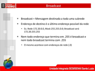 Broadcast
◉ Broadcast = Mensagem destinada a toda uma subrede
◉ Endereço de destino é o último endereço possível da rede
• Ex. Rede 172.20.0.0, Mask 255.255.0.0; Broadcast será
172.20.255.255
◉ Nem todo endereço que termina em .255 é broadcast e
nem todo broadcast termina com .255
• O mesmo acontece com endereços de rede (.0)
 