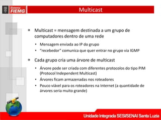 Multicast
◉ Multicast = mensagem destinada a um grupo de
computadores dentro de uma rede
• Mensagem enviada ao IP do grupo
• “recebedor” comunica que quer entrar no grupo via IGMP
◉ Cada grupo cria uma árvore de multicast
• Árvore pode ser criada com diferentes protocolos do tipo PIM
(Protocol Independent Multicast)
• Árvores ficam armazenadas nos roteadores
• Pouco viável para os roteadores na Internet (a quantidade de
árvores seria muito grande)
 