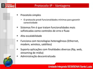 Protocolo IP - Vantagens
◉ Procotolo simples
• O protocolo provê funcionalidades mínimas para garantir
conectividade
◉ Sistemas fim é que tratam funcionalidades mais
sofisticadas como controles de erro e fluxo
◉ Alta escalabilidade
◉ Funciona com tecnologias heterogêneas (Ethernet,
modem, wireless, satélites)
◉ Suporta aplicações com finalidades diversas (ftp, web,
streaming de mídia)
◉ Administração descentralizada
 