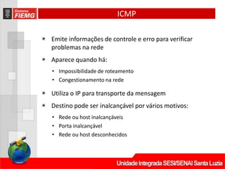 ICMP
◉ Emite informações de controle e erro para verificar
problemas na rede
◉ Aparece quando há:
• Impossibilidade de roteamento
• Congestionamento na rede
◉ Utiliza o IP para transporte da mensagem
◉ Destino pode ser inalcançável por vários motivos:
• Rede ou host inalcançáveis
• Porta inalcançável
• Rede ou host desconhecidos
 
