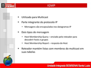 IGMP
◉ Utilizado para Multicast
◉ Parte integrante do protocolo IP
• Mensagens são encapsuladas nos datagramas IP
◉ Dois tipos de mensagem
• Host Membership Query – enviado pelo roteador para
descobrir hosts e grupos
• Host Membership Report – resposta do Host
◉ Roteador mantém listas com membros do multicast em
suas tabelas
 