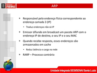 ARP
◉ Responsável pelo endereço físico correspondente ao
endereço camada 3 (IP)
• Traduz endereços não só IP
◉ Emissor difunde em broadcast um pacote ARP com o
endereço IP de destino, o seu IP e o seu MAC
◉ Quando recebe resposta, esses endereços são
armazenados em cache
• Reduz latência e carga na rede
◉ RARP – Processo contrário
 
