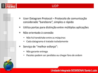 UDP
◉ User Datagram Protocol – Protocolo de comunicação
considerado “barebone”, simples e rápido
◉ Utiliza portas para distinção entre múltiplas aplicações
◉ Não orientado à conexão
• Não há handshake entre as máquinas
• Cada datagrama é tratado isoladamente
◉ Serviço de “melhor esforço”:
• Não garante entrega
• Pacotes podem ser perdidos ou chegar fora de ordem
 