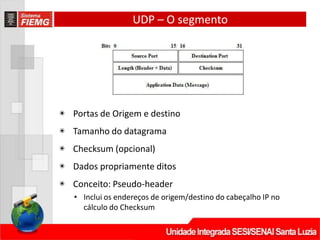 UDP – O segmento
◉ Portas de Origem e destino
◉ Tamanho do datagrama
◉ Checksum (opcional)
◉ Dados propriamente ditos
◉ Conceito: Pseudo-header
• Inclui os endereços de origem/destino do cabeçalho IP no
cálculo do Checksum
 