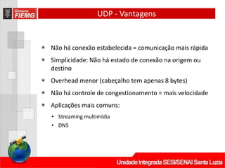 UDP - Vantagens
◉ Não há conexão estabelecida = comunicação mais rápida
◉ Simplicidade: Não há estado de conexão na origem ou
destino
◉ Overhead menor (cabeçalho tem apenas 8 bytes)
◉ Não há controle de congestionamento = mais velocidade
◉ Aplicações mais comuns:
• Streaming multimídia
• DNS
 