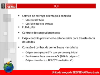TCP
◉ Serviço de entrega orientado à conexão
• Controle de fluxo
• Confiabilidade na entrega
◉ Full duplex
◉ Controle de congestionamento
◉ Exige conexão previamente estabelecida para transferência
dos dados
◉ Conexão é conhecida como 3‐way Handshake
• Origem envia pacote SYN com porta e seq. Inicial
• Destino reconhece com um ACK (SYN da origem+ 1)
• Origem reconhece o ACK (SYN do destino +1)
 
