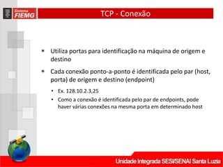 TCP - Conexão
◉ Utiliza portas para identificação na máquina de origem e
destino
◉ Cada conexão ponto‐a‐ponto é identificada pelo par (host,
porta) de origem e destino (endpoint)
• Ex. 128.10.2.3,25
• Como a conexão é identificada pelo par de endpoints, pode
haver várias conexões na mesma porta em determinado host
 