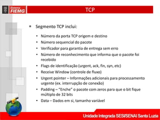 TCP
◉ Segmento TCP inclui:
• Número da porta TCP origem e destino
• Número sequencial do pacote
• Verificador para garantia de entrega sem erro
• Número de reconhecimento que informa que o pacote foi
recebido
• Flags de identificação (urgent, ack, fin, syn, etc)
• Receive Window (controle de fluxo)
• Urgent pointer – Informações adicionais para processamento
urgente (ex. interrupção de conexão)
• Padding – “Enche” o pacote com zeros para que o bit fique
múltiplo de 32 bits
• Data – Dados em si, tamanho variável
 