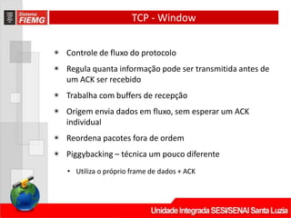 TCP - Window
◉ Controle de fluxo do protocolo
◉ Regula quanta informação pode ser transmitida antes de
um ACK ser recebido
◉ Trabalha com buffers de recepção
◉ Origem envia dados em fluxo, sem esperar um ACK
individual
◉ Reordena pacotes fora de ordem
◉ Piggybacking – técnica um pouco diferente
• Utiliza o próprio frame de dados + ACK
 