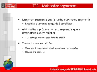 TCP – Mais sobre segmentos
◉ Maximum Segment Size: Tamanho máximo do segmento
• Encontrar o tamanho adequado é complicado!
◉ ACK sinaliza o próximo número sequencial que o
destinatário espera receber
• TCP corrige informações fora de ordem
◉ Timeout e retransmissão
• Valor do timeout é calculado com base na conexão
• Round‐trip sample
 