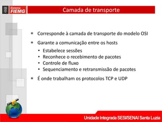 Camada de transporte
◉ Corresponde à camada de transporte do modelo OSI
◉ Garante a comunicação entre os hosts
• Estabelece sessões
• Reconhece o recebimento de pacotes
• Controle de fluxo
• Sequenciamento e retransmissão de pacotes
◉ É onde trabalham os protocolos TCP e UDP
 
