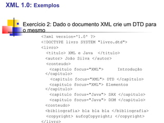  Exercício 2: Dado o documento XML crie um DTD para
o mesmo
?xml version='1.0' ?
!DOCTYPE livro SYSTEM livro.dtd
livro
titulo XML e Java /titulo
autor João Silva /autor
conteudo
capitulo focus=XML Introdução
/capitulo
capitulo focus=XML DTD /capitulo
capitulo focus=XML Elementos
/capitulo
capitulo focus=Java SAX /capitulo
capitulo focus=Java DOM /capitulo
conteudo
bibliografia bla bla bla /bibliografia
copyright ufcgCopyright; /copyright
/livro
XML 1.0: Exemplos
 