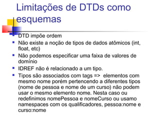 Limitações de DTDs como
esquemas
 DTD impõe ordem
 Não existe a noção de tipos de dados atômicos (int,
float, etc)
 Não podemos especificar uma faixa de valores de
domínio
 IDREF não é relacionado a um tipo.
 Tipos são associados com tags = elementos com
mesmo nome porém pertencendo a diferentes tipos
(nome de pessoa e nome de um curso) não podem
usar o mesmo elemento nome. Nesta caso ou
redefinimos nomePessoa e nomeCurso ou usamo
namespaces com os qualificadores, pessoa:nome e
curso:nome
 