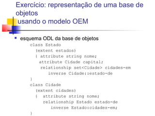 Exercício: representação de uma base de
objetos
usando o modelo OEM
 esquema ODL da base de objetos
class Estado
(extent estados)
{ attribute string nome;
attribute Cidade capital;
relationship set<Cidade> cidades-em
inverse Cidade::estado-de
}
class Cidade
(extent cidades)
{ attribute string nome;
relationship Estado estado-de
inverse Estado:cidades-em;
}
 