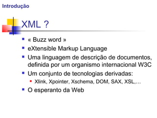 XML ?
 « Buzz word »
 eXtensible Markup Language
 Uma linguagem de descrição de documentos,
definida por um organismo internacional W3C
 Um conjunto de tecnologias derivadas:
 Xlink, Xpointer, Xschema, DOM, SAX, XSL,…
 O esperanto da Web
Introdução
 