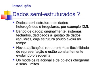 Dados semi-estruturados ?
 Dados semi-estruturados: dados
heterogêneos e irregulares, por exemplo XML
 Banco de dados: originalmente, sistemas
fechados, dedicados a gestão de dados
regulares, cuja estrutura pouco evolui no
tempo
 Novas aplicações requerem mais flexibilidade
de representação e estão constantemente
evoluindo o esquema
 Os modelos relacional e de objetos chegaram
a seus limites
Introdução
 