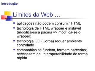 Limites da Web …
 aplicações não podem consumir HTML
 tecnologia de HTML wrapper é instável
(modifica-se a página => modifica-se o
wrapper)
 tecnologia OO (Corba) requer ambiente
controlado
 companhias se fundem, formam parcerias;
necessitam de interoperabilidade de forma
rápida
Introdução
 