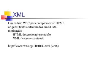 XML
Um padrão W3C para complementar HTML
origens: textos estruturados em SGML
motivação:
HTML descreve apresentação
XML descreve conteúdo
http://www.w3.org/TR/REC-xml (2/98)
 