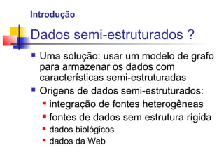 Dados semi-estruturados ?
 Uma solução: usar um modelo de grafo
para armazenar os dados com
características semi-estruturadas
 Origens de dados semi-estruturados:
 integração de fontes heterogêneas
 fontes de dados sem estrutura rígida
 dados biológicos
 dados da Web
Introdução
 