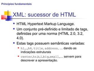 XML: sucessor de HTML
 HTML Hypertext Markup Language.
 Um conjunto pré-definido e limitado de tags,
definidas por uma norma (HTML 2.0, 3.2,
4.0).
 Estas tags possuem semânticas variadas:
 h1,..,h6, title, address, … dando as
indicações estruturais
 center,hr,b,i,big,small,… servem para
descrever a apresentação.
Princípios fundamentais
 