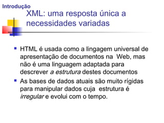 XML: uma resposta única a
necessidades variadas
 HTML é usada como a lingagem universal de
apresentação de documentos na Web, mas
não é uma linguagem adaptada para
descrever a estrutura destes documentos
 As bases de dados atuais são muito rígidas
para manipular dados cuja estrutura é
irregular e evolui com o tempo.
Introdução
 