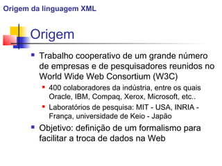 Origem
 Trabalho cooperativo de um grande número
de empresas e de pesquisadores reunidos no
World Wide Web Consortium (W3C)
 400 colaboradores da indústria, entre os quais
Oracle, IBM, Compaq, Xerox, Microsoft, etc..
 Laboratórios de pesquisa: MIT - USA, INRIA -
França, universidade de Keio - Japão
 Objetivo: definição de um formalismo para
facilitar a troca de dados na Web
Origem da linguagem XML
 
