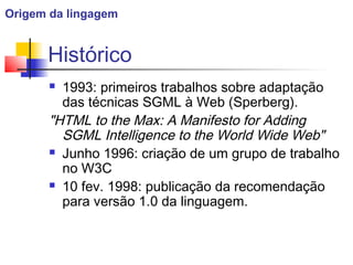 Histórico
 1993: primeiros trabalhos sobre adaptação
das técnicas SGML à Web (Sperberg).
HTML to the Max: A Manifesto for Adding
SGML Intelligence to the World Wide Web
 Junho 1996: criação de um grupo de trabalho
no W3C
 10 fev. 1998: publicação da recomendação
para versão 1.0 da linguagem.
Origem da lingagem
 