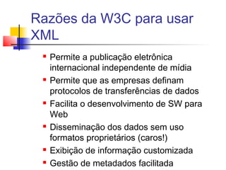 Razões da W3C para usar
XML
 Permite a publicação eletrônica
internacional independente de mídia
 Permite que as empresas definam
protocolos de transferências de dados
 Facilita o desenvolvimento de SW para
Web
 Disseminação dos dados sem uso
formatos proprietários (caros!)
 Exibição de informação customizada
 Gestão de metadados facilitada
 