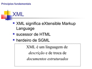 XML
 XML significa eXtensible Markup
Language
 sucessor de HTML
 herdeiro de SGML
XML é um linguagem de
descrição e de troca de
documentos estruturados
Princípios fundamentais
 