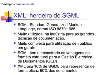 XML: herdeiro de SGML
 SGML Standard Generalized Markup
Language, norma ISO 8879:1986
 Muito utilizada na indústria para as grandes
técnicas de documentação.
 Muito complexa para utilização de «público
em geral»
 SGML tem demonstrado as vantagens do
formato estrutural para a Gestão Eletrônica
de Documentos (GED)
 XML usa 10% de SGML para representar de
forma eficaz 90% dos documentos
Princípios Fundamentais
 