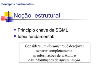 Noção estrutural
 Princípio chave de SGML
 Idéia fundamental:
Considere um documento, é desejável
separar completamente
as informações de estrutura
das informações de apresentação.
Princípios fundamentais
 