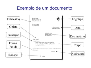 Exemplo de um documento
Campina GRande,
20 de maio de 2001
Sr. Edilson Silva,
Rua das Flores, 12
581293 Caruaru
Bar do Carrego
Rua das Bodegas, s/n
58106-920 C. Grande
Tel: 012133564
Fax: 879765426
Objet: Dívida?
Prezado Senhor,
Bla bla bli, bli blo bla, kkkk vhlg vckjdhklbg
fdskjbvhv feje slc ifehfe fhckh c jeflccj n khef
iheznf jùkvbc lkhdklvn v
Aproveito do ensejo para renovar meus protestos de elevada estima e
consideração.
assinatura
Rodapé
Logotipo
Data
Destinatário
Corpo
Rodapé
Cabeçalho
Objeto
Saudação
Forma
Polida
Assinatura
 