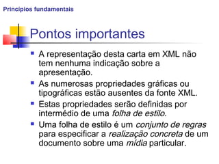 Pontos importantes
 A representação desta carta em XML não
tem nenhuma indicação sobre a
apresentação.
 As numerosas propriedades gráficas ou
tipográficas estão ausentes da fonte XML.
 Estas propriedades serão definidas por
intermédio de uma folha de estilo.
 Uma folha de estilo é um conjunto de regras
para especificar a realização concreta de um
documento sobre uma mídia particular.
Princípios fundamentais
 