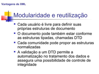 Modularidade e reutilização
 Cada usuário é livre para definir suas
próprias estruturas de documento
 O documento pode também estar conforme
as estruturas tipadas, chamadas DTD
 Cada comunidade pode propor as estruturas
normalizadas
 A validação a um DTD permite a
automatização no tratamento dos dados e
assegura uma possibilidade de controle de
integridade
Vantagens de XML
 