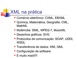 XML na prática
 Comércio eletrônico: CXML, EBXML
 Química, Matemática, Geografia: CML,
MathML
 Multimídia: SMIL, MPEG-7, MusicML
 Desenhos gráficos: SVG
 Protocolos de comunicação: SOAP, UDDI,
WSDL
 Transferência de dados: XMI, GML
 Configuração de software
 E muito mais!!!!
 