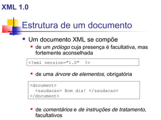 Estrutura de um documento
 Um documento XML se compõe
 de um prólogo cuja presença é facultativa, mas
fortemente aconselhada
 de uma árvore de elementos, obrigatória
 de comentários e de instruções de tratamento,
facultativos
?xml version=1.0 ?
document
saudacao Bom dia! /saudacao
/document
XML 1.0
 