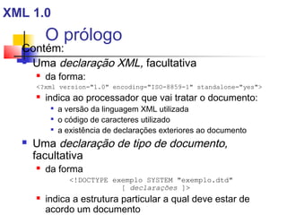 O prólogo
Contém:
 Uma declaração XML, facultativa
 da forma:
?xml version=1.0 encoding=ISO-8859-1 standalone=yes
 indica ao processador que vai tratar o documento:

a versão da linguagem XML utilizada

o código de caracteres utilizado

a existência de declarações exteriores ao documento
 Uma declaração de tipo de documento,
facultativa
 da forma
!DOCTYPE exemplo SYSTEM exemplo.dtd
[ declarações ]
 indica a estrutura particular a qual deve estar de
acordo um documento
XML 1.0
 