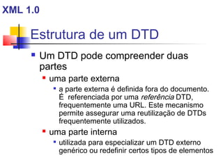 Estrutura de um DTD
 Um DTD pode compreender duas
partes
 uma parte externa

a parte externa é definida fora do documento.
É referenciada por uma referência DTD,
frequentemente uma URL. Este mecanismo
permite assegurar uma reutilização de DTDs
frequentemente utilizados.
 uma parte interna

utilizada para especializar um DTD externo
genérico ou redefinir certos tipos de elementos
XML 1.0
 