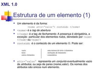 Estrutura de um elemento (1)
 Um elemento é da forma:
nome attr='valor' conteúdo /nome
 nome é a tag de abertura
 /nome é a tag de fechamento. A presença é obrigatória, a
exceção particular dos elementos nulos, denotado por nom
/nom ou nom/
 conteúdo é o conteúdo de um elemento . Pode ser:
 attr='valor' representa um conjunto eventualmente vazio
de atributos, ou seja de pares (nome,valor). Os nomes dos
atributos são únicos num elemento.
XML 1.0
uma mistura de texto e elementos
instruções de tratamento
comentários
vazio
texto
outros elementos
 