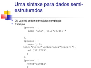 Uma sintaxe para dados semi-
estruturados
 Os valores podem ser objetos complexos
 Exemplo
{pessoa: {
nome:"ana", tel:"3334567"
}
},
{pessoa: {
nome:{pré-
nome:"Victor",sobrenome:"Bezerra"},
tel:"3218765"
}
},
{pessoa: {
nome:"Sandra"
}}
 